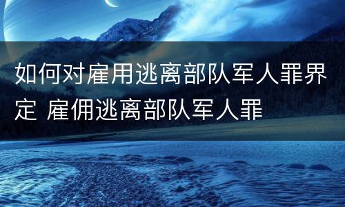 如何对雇用逃离部队军人罪界定 雇佣逃离部队军人罪