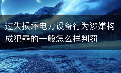 过失损坏电力设备行为涉嫌构成犯罪的一般怎么样判罚