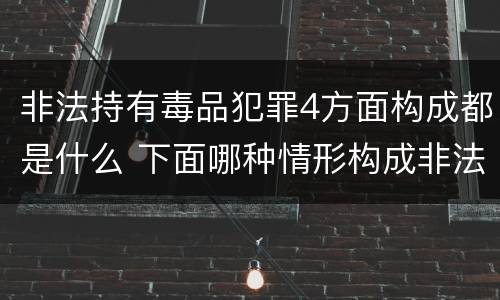 非法持有毒品犯罪4方面构成都是什么 下面哪种情形构成非法持有毒品罪