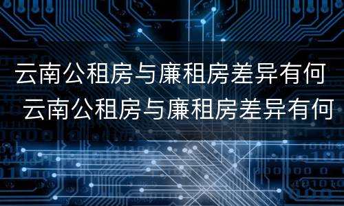 云南公租房与廉租房差异有何 云南公租房与廉租房差异有何影响
