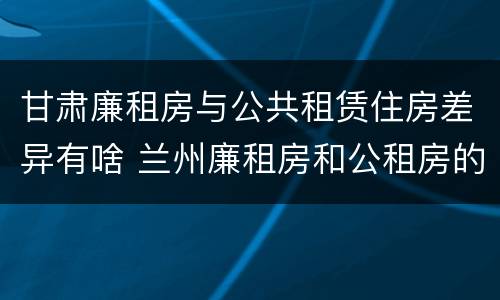 甘肃廉租房与公共租赁住房差异有啥 兰州廉租房和公租房的区别