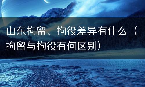 山东拘留、拘役差异有什么（拘留与拘役有何区别）
