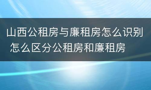山西公租房与廉租房怎么识别 怎么区分公租房和廉租房