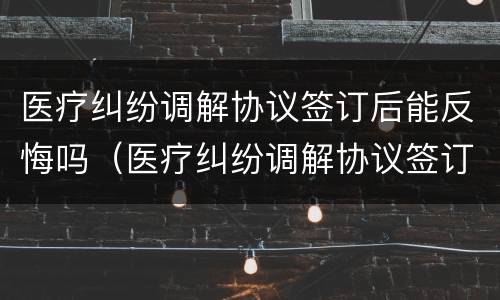 医疗纠纷调解协议签订后能反悔吗（医疗纠纷调解协议签订后能反悔吗法院）