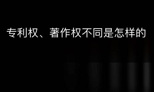 专利权、著作权不同是怎样的