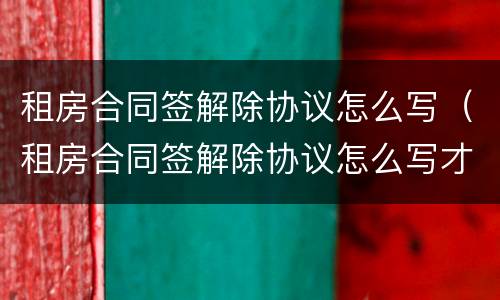 租房合同签解除协议怎么写（租房合同签解除协议怎么写才有效）