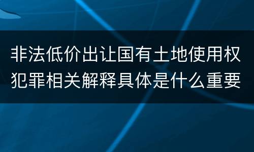 非法低价出让国有土地使用权犯罪相关解释具体是什么重要内容