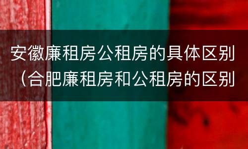 安徽廉租房公租房的具体区别（合肥廉租房和公租房的区别）