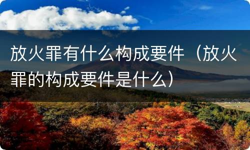 放火罪有什么构成要件（放火罪的构成要件是什么）