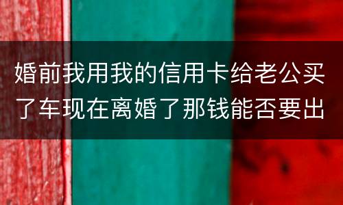 婚前我用我的信用卡给老公买了车现在离婚了那钱能否要出来