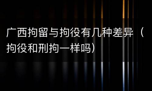 广西拘留与拘役有几种差异（拘役和刑拘一样吗）