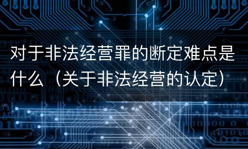 对于非法经营罪的断定难点是什么（关于非法经营的认定）
