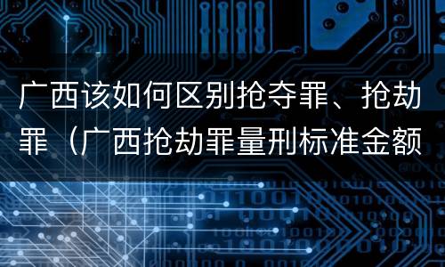 广西该如何区别抢夺罪、抢劫罪（广西抢劫罪量刑标准金额）