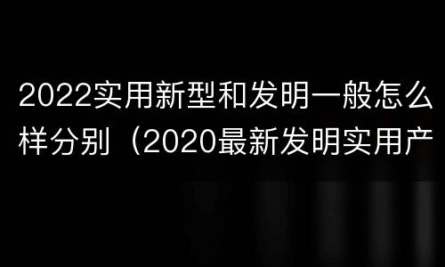2022实用新型和发明一般怎么样分别（2020最新发明实用产品）