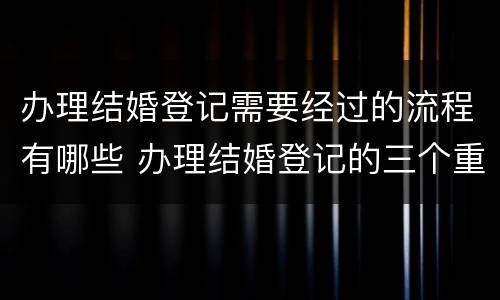 办理结婚登记需要经过的流程有哪些 办理结婚登记的三个重要环节