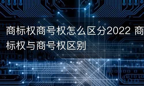商标权商号权怎么区分2022 商标权与商号权区别