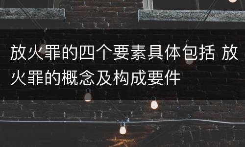 放火罪的四个要素具体包括 放火罪的概念及构成要件