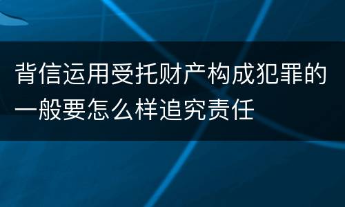 背信运用受托财产构成犯罪的一般要怎么样追究责任