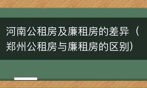 河南公租房及廉租房的差异(郑州公租房与廉租房的区别)