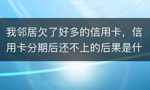 我邻居欠了好多的信用卡，信用卡分期后还不上的后果是什么的啊