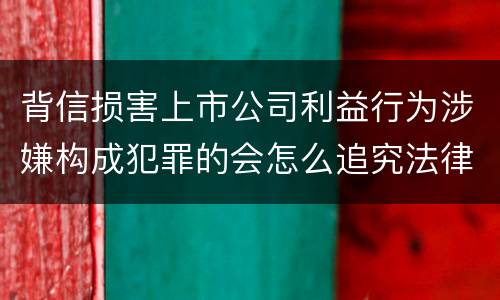 背信损害上市公司利益行为涉嫌构成犯罪的会怎么追究法律责任