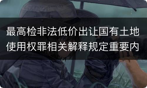 最高检非法低价出让国有土地使用权罪相关解释规定重要内容都有哪些