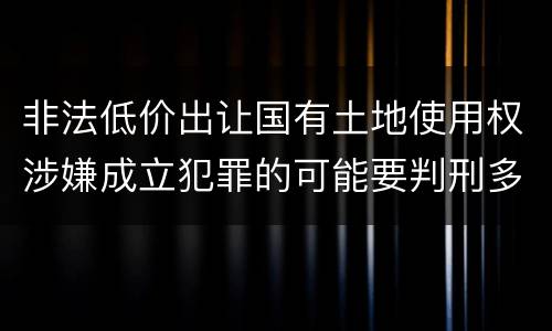 非法低价出让国有土地使用权涉嫌成立犯罪的可能要判刑多少年