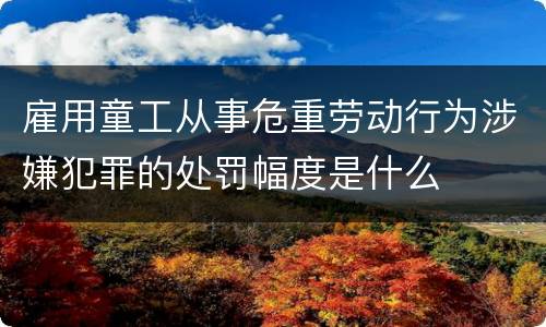 雇用童工从事危重劳动行为涉嫌犯罪的处罚幅度是什么