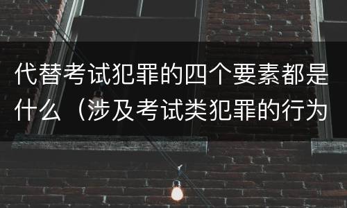 代替考试犯罪的四个要素都是什么（涉及考试类犯罪的行为类型）