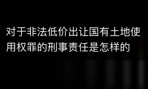 对于非法低价出让国有土地使用权罪的刑事责任是怎样的