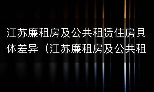 江苏廉租房及公共租赁住房具体差异（江苏廉租房及公共租赁住房具体差异有哪些）
