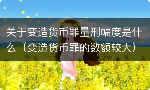 关于变造货币罪量刑幅度是什么（变造货币罪的数额较大）