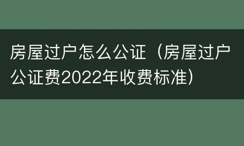 房屋过户怎么公证（房屋过户公证费2022年收费标准）
