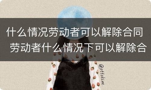 什么情况劳动者可以解除合同 劳动者什么情况下可以解除合同