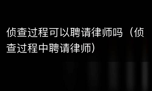 侦查过程可以聘请律师吗（侦查过程中聘请律师）