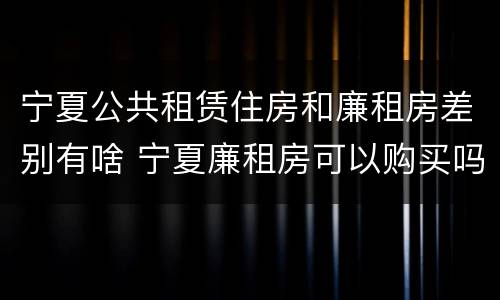 宁夏公共租赁住房和廉租房差别有啥 宁夏廉租房可以购买吗
