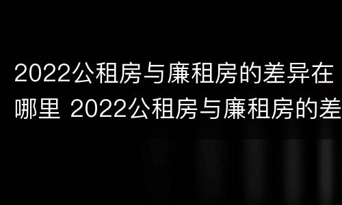 2022公租房与廉租房的差异在哪里 2022公租房与廉租房的差异在哪里查