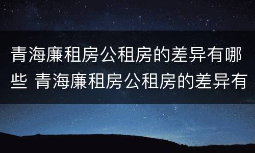 青海廉租房公租房的差异有哪些 青海廉租房公租房的差异有哪些地方