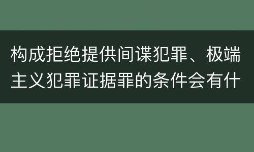 构成拒绝提供间谍犯罪、极端主义犯罪证据罪的条件会有什么