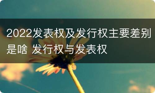 2022发表权及发行权主要差别是啥 发行权与发表权