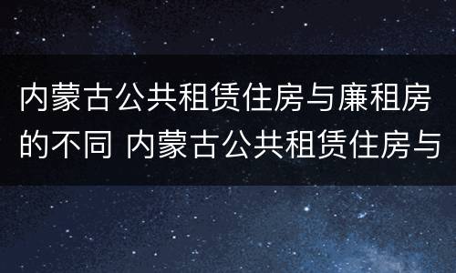 内蒙古公共租赁住房与廉租房的不同 内蒙古公共租赁住房与廉租房的不同之处