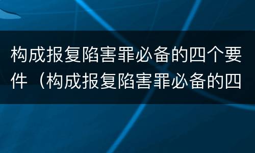 构成报复陷害罪必备的四个要件（构成报复陷害罪必备的四个要件有哪些）