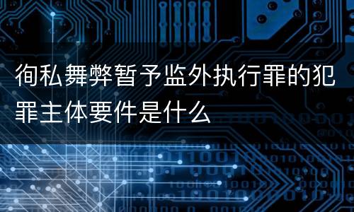 徇私舞弊暂予监外执行罪的犯罪主体要件是什么