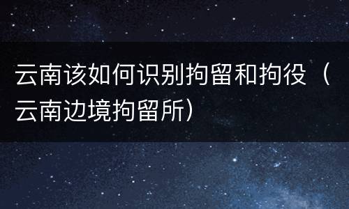 云南该如何识别拘留和拘役（云南边境拘留所）
