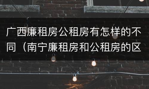 广西廉租房公租房有怎样的不同(南宁廉租房和公租房的区别)