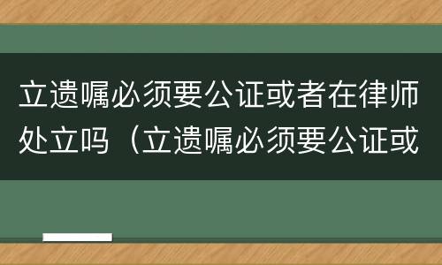 立遗嘱必须要公证或者在律师处立吗（立遗嘱必须要公证或者在律师处立吗对吗）