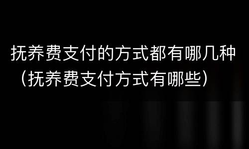 抚养费支付的方式都有哪几种（抚养费支付方式有哪些）
