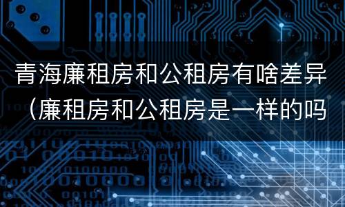 青海廉租房和公租房有啥差异（廉租房和公租房是一样的吗）