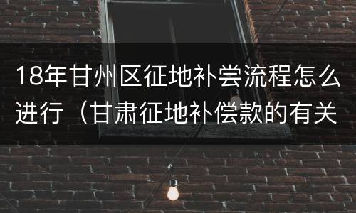 18年甘州区征地补尝流程怎么进行（甘肃征地补偿款的有关规定2021）