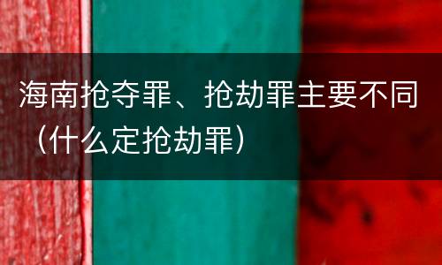 海南抢夺罪、抢劫罪主要不同（什么定抢劫罪）